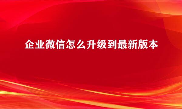 企业微信怎么升级到最新版本