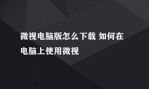 微视电脑版怎么下载 如何在电脑上使用微视