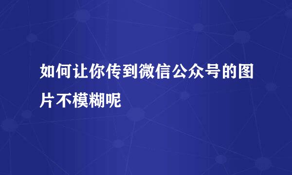如何让你传到微信公众号的图片不模糊呢