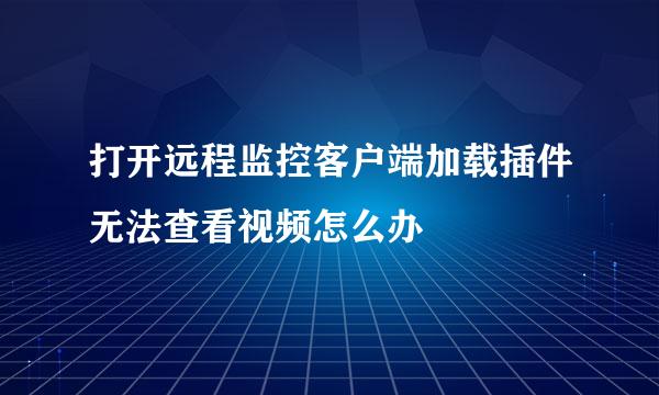 打开远程监控客户端加载插件无法查看视频怎么办
