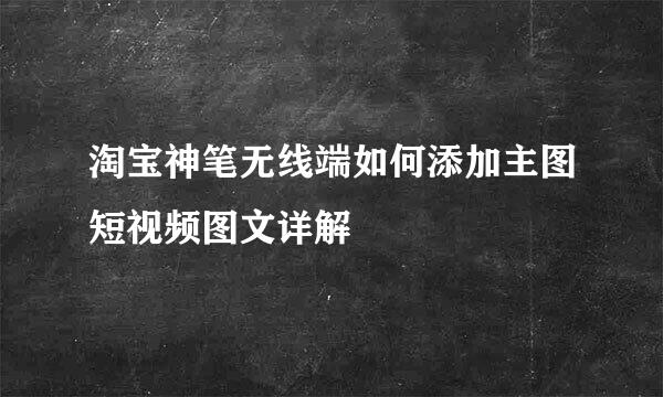 淘宝神笔无线端如何添加主图短视频图文详解