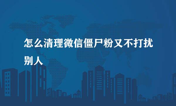 怎么清理微信僵尸粉又不打扰别人