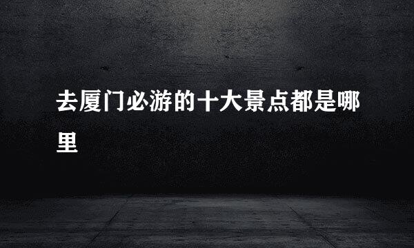 去厦门必游的十大景点都是哪里
