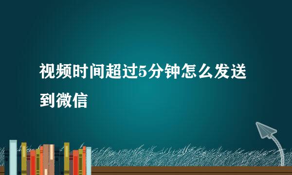 视频时间超过5分钟怎么发送到微信