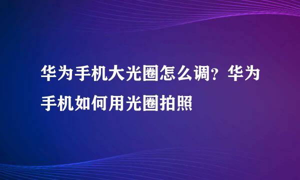 华为手机大光圈怎么调？华为手机如何用光圈拍照