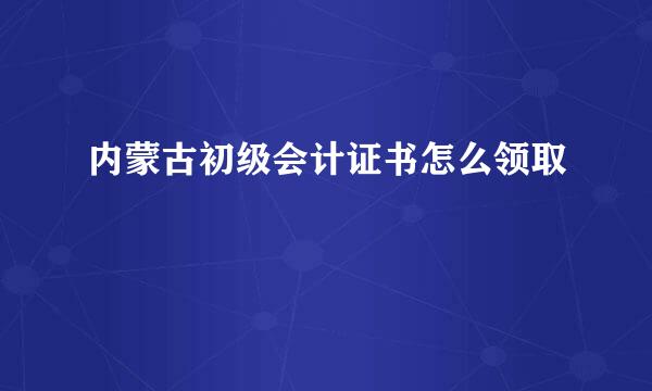 内蒙古初级会计证书怎么领取