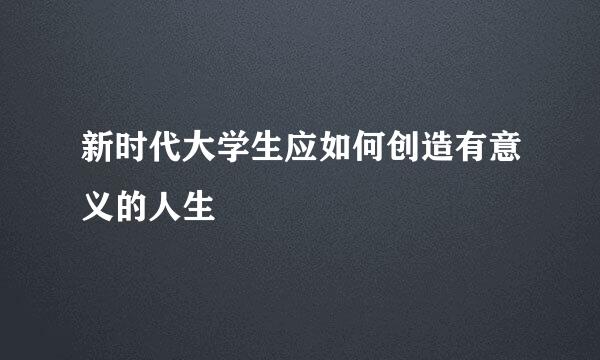 新时代大学生应如何创造有意义的人生