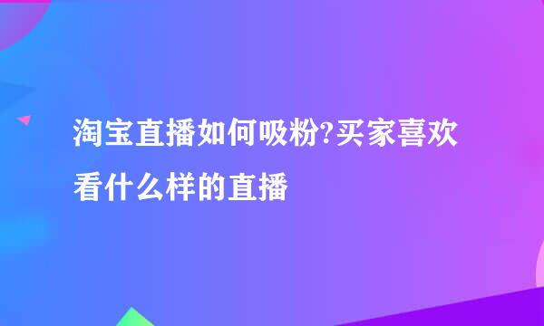 淘宝直播如何吸粉?买家喜欢看什么样的直播