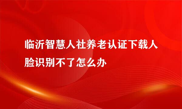 临沂智慧人社养老认证下载人脸识别不了怎么办