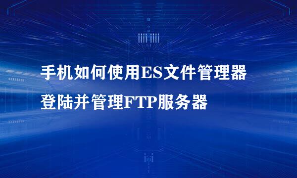 手机如何使用ES文件管理器登陆并管理FTP服务器