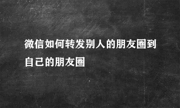 微信如何转发别人的朋友圈到自己的朋友圈