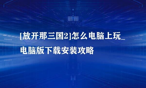 [放开那三国2]怎么电脑上玩_电脑版下载安装攻略
