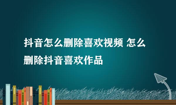 抖音怎么删除喜欢视频 怎么删除抖音喜欢作品