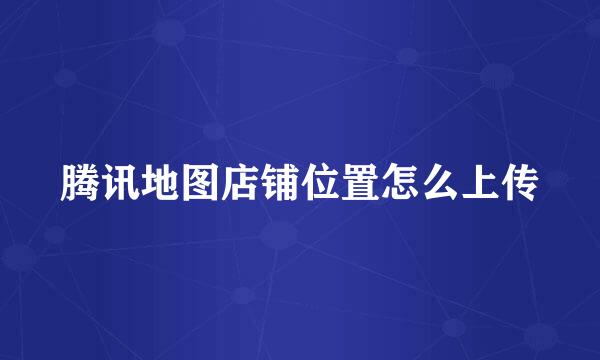 腾讯地图店铺位置怎么上传
