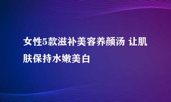 女性5款滋补美容养颜汤 让肌肤保持水嫩美白