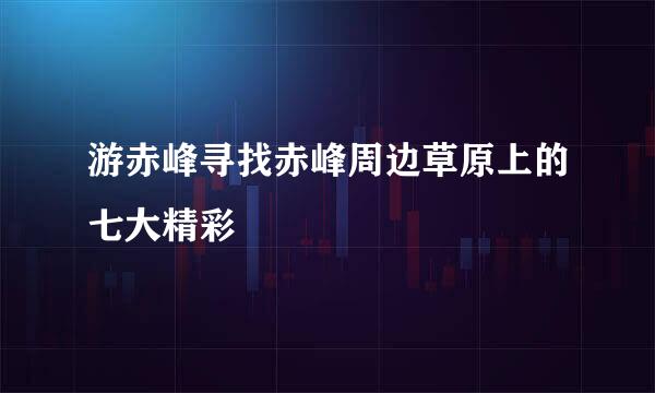游赤峰寻找赤峰周边草原上的七大精彩