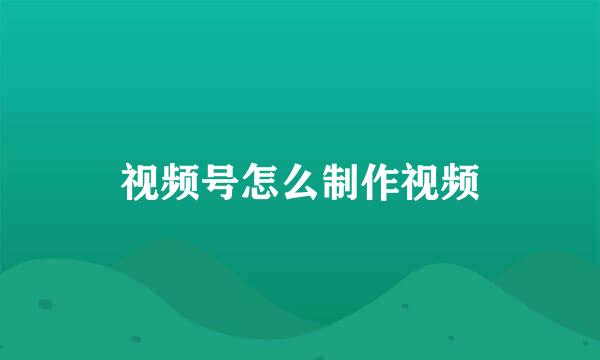 视频号怎么制作视频