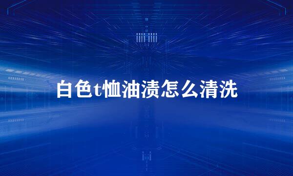 白色t恤油渍怎么清洗