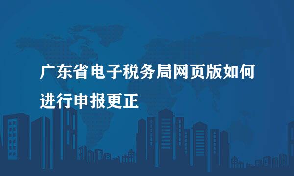 广东省电子税务局网页版如何进行申报更正