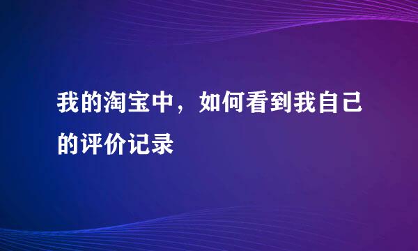 我的淘宝中，如何看到我自己的评价记录