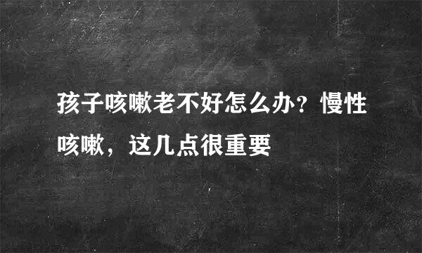 孩子咳嗽老不好怎么办？慢性咳嗽，这几点很重要