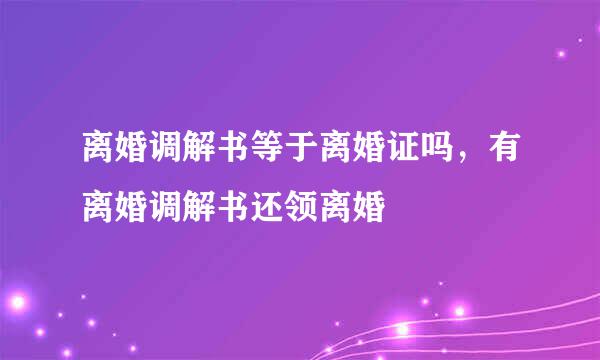离婚调解书等于离婚证吗，有离婚调解书还领离婚