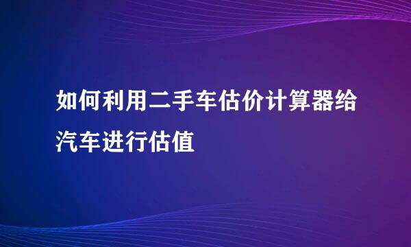 如何利用二手车估价计算器给汽车进行估值