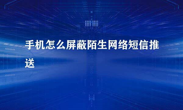 手机怎么屏蔽陌生网络短信推送