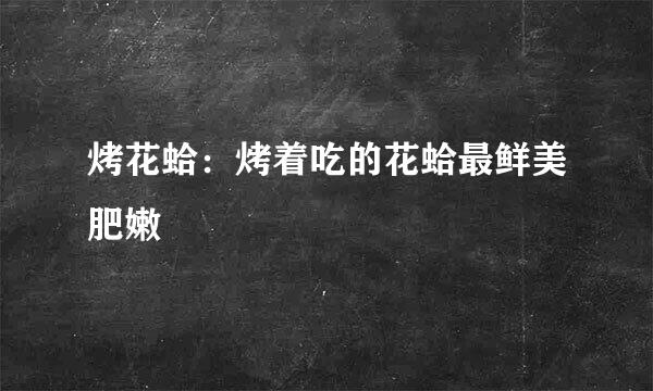 烤花蛤：烤着吃的花蛤最鲜美肥嫩