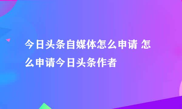 今日头条自媒体怎么申请 怎么申请今日头条作者