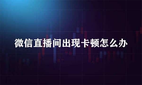 微信直播间出现卡顿怎么办
