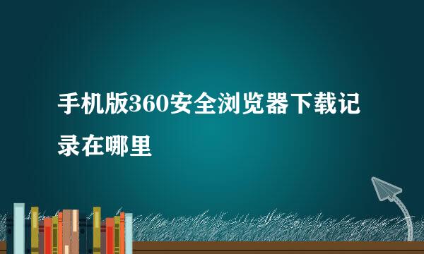 手机版360安全浏览器下载记录在哪里