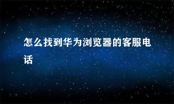 怎么找到华为浏览器的客服电话