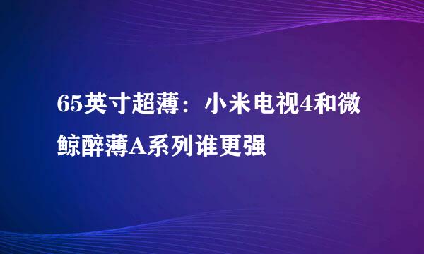 65英寸超薄：小米电视4和微鲸醉薄A系列谁更强