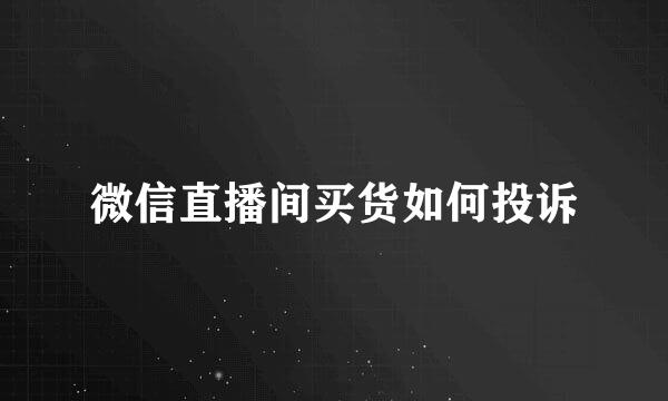 微信直播间买货如何投诉