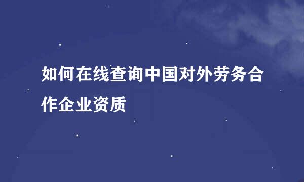 如何在线查询中国对外劳务合作企业资质