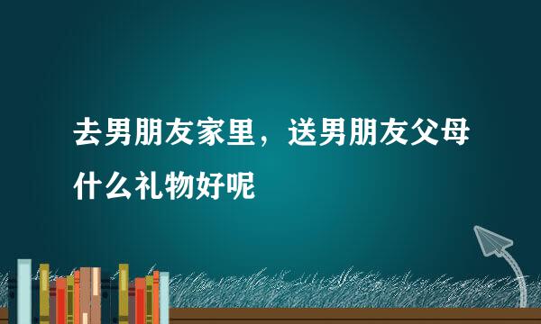 去男朋友家里，送男朋友父母什么礼物好呢