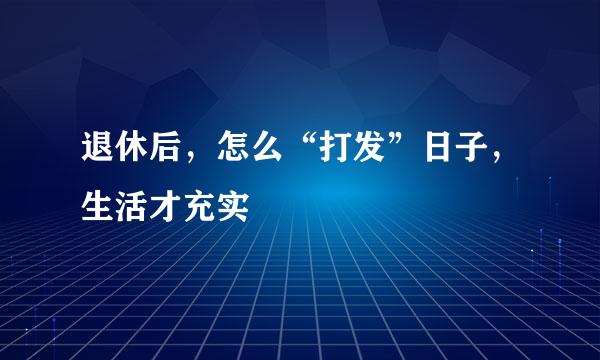 退休后，怎么“打发”日子，生活才充实