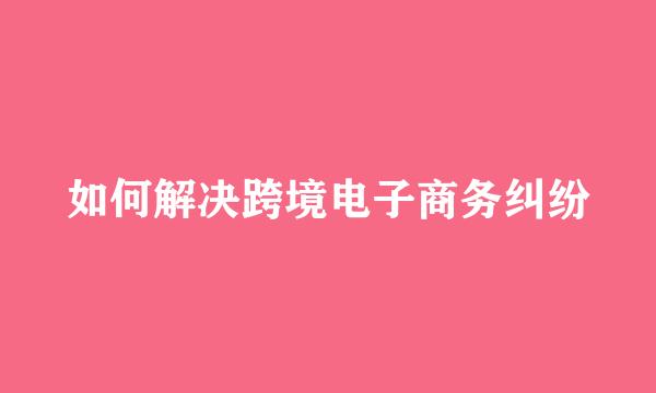 如何解决跨境电子商务纠纷
