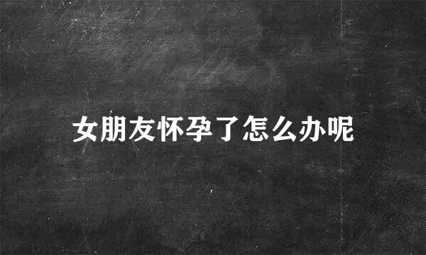 女朋友怀孕了怎么办呢