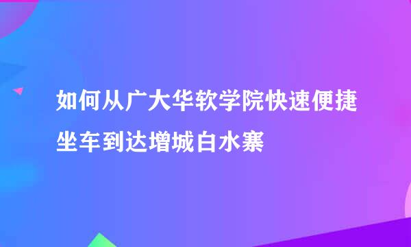 如何从广大华软学院快速便捷坐车到达增城白水寨