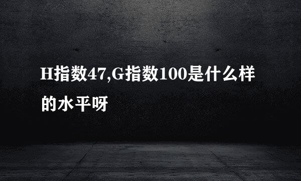 H指数47,G指数100是什么样的水平呀