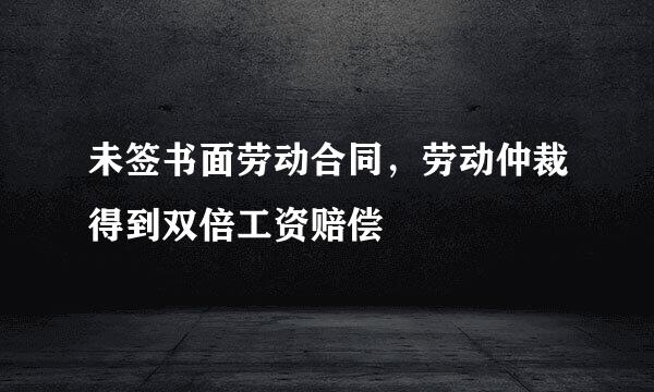 未签书面劳动合同，劳动仲裁得到双倍工资赔偿