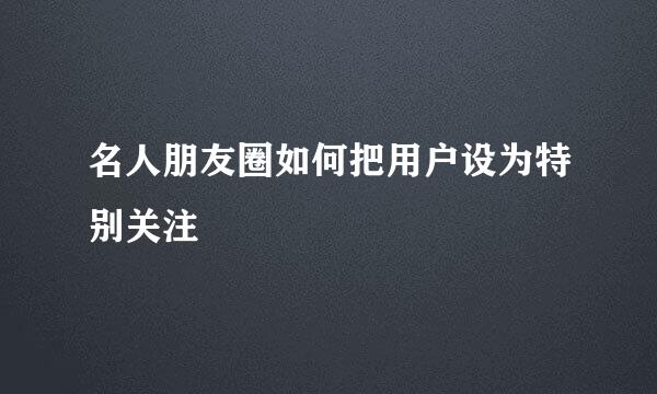 名人朋友圈如何把用户设为特别关注