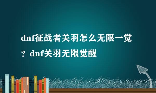dnf征战者关羽怎么无限一觉？dnf关羽无限觉醒