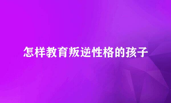 怎样教育叛逆性格的孩子