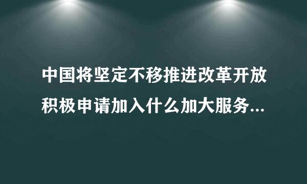 中国将坚定不移推进改革开放积极申请加入什么加大服务业开放力度依法给予内外