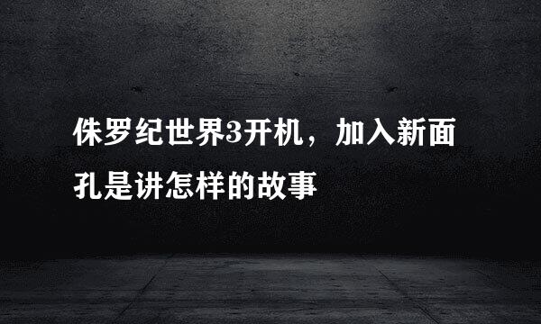 侏罗纪世界3开机，加入新面孔是讲怎样的故事