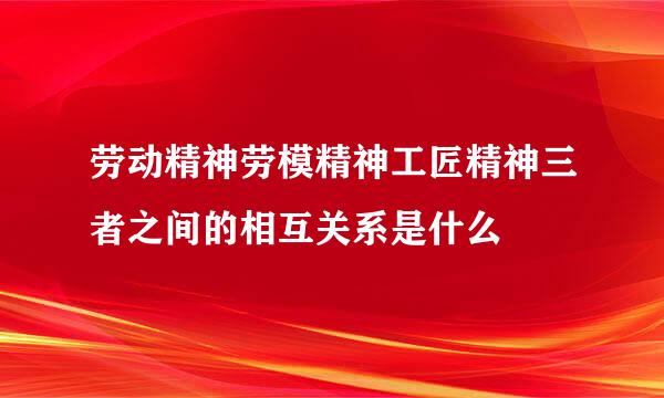 劳动精神劳模精神工匠精神三者之间的相互关系是什么