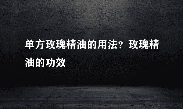 单方玫瑰精油的用法？玫瑰精油的功效